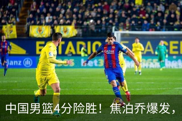 中国男篮4分险胜！焦泊乔爆发，王俊杰18分14篮板，徐昕10分