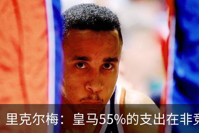 里克尔梅：皇马55%的支出在非竞技领域 皇马TV收视率极低开支巨大